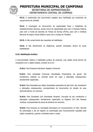 PREFEITURA MUNICIPAL DE CAMPINAS
SECRETARIA DE ADMINISTRAÇÃO
DEPARTAMENTO CENTRAL DE COMPRAS
13
9.9.3. A substituição dos documentos exigidos para habilitação por protocolos de
requerimento de certidão.
9.9.4. A mesclagem de documentos de regularidade fiscal e trabalhista de
estabelecimentos diversos, exceto prova de regularidade para com a Fazenda Federal,
para com o Fundo de Garantia de Tempo de Serviço (FGTS), para com o Instituto
Nacional do Seguro Social (INSS) e para com a Justiça do Trabalho.
9.9.5. O não cumprimento dos requisitos de habilitação.
9.9.6. O não atendimento às diligências, quando solicitadas, dentro do prazo
estabelecido.
9.10. Habilitação Jurídica
A documentação relativa à habilitação jurídica da empresa, cujo objeto social deverá ser
compatível com o objeto licitado, consistir-se-á em:
9.10.1. Para Empresa Individual: Registro Comercial.
9.10.2. Para Sociedade Comercial (Sociedades Empresárias em geral): Ato
constitutivo, estatuto ou contrato social em vigor e alterações subsequentes,
devidamente registrados.
9.10.3. Para Sociedade por Ações (Sociedade empresária do tipo S/A): ato constitutivo
e alterações subsequentes, acompanhados de documentos de eleição de seus
administradores, em exercício.
9.10.4. Para Sociedade Civil (Sociedade Simples): Inscrição do ato constitutivo e
alterações subsequentes, devidamente registrados no Registro Civil das Pessoas
Jurídicas, acompanhada de prova da diretoria em exercício.
9.10.5. Para Empresa ou Sociedade Estrangeira em funcionamento no País: Decreto
de autorização e ato de registro ou autorização para funcionamento expedido pelo
órgão competente, quando a atividade assim o exigir.
 