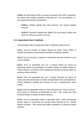 9.10.6. Para Microempresa (ME) ou Empresa de Pequeno Porte (EPP), participando
do certame nesta condição, apresentar, juntamente com o seu ato constitutivo, um
dos seguintes documentos comprobatórios:
9.10.6.1. Certidão expedida pela Junta Comercial, caso exerçam atividade
comercial;
9.10.6.2. Documento expedido pelo Registro Civil das Pessoas Jurídicas caso
atuem em outra área que não a comercial.
9.11. Regularidade Fiscal e Trabalhista
A documentação relativa à Regularidade Fiscal e Trabalhista consistir-se-á em:
9.11.1. Prova de inscrição no Cadastro Nacional da Pessoa Jurídica (CNPJ) do
Ministério da Fazenda ou Comprovante de Inscrição e de Situação Cadastral.
9.11.2. Prova de inscrição no Cadastro de Contribuintes Municipal pertinente ao seu
ramo de atividade.
9.11.3. Prova de regularidade para com a Fazenda Federal que deverá ser
comprovada através da apresentação da Certidão Conjunta de Débitos Relativos a
Tributos Federais e à Dívida da União expedida pela Secretaria da Receita Federal ou
através de sistema eletrônico.
9.11.4. Prova de regularidade para com a Fazenda Municipal que deverá ser
comprovada pela apresentação de Certidão de Regularidade Fiscal (correspondente a
Tributos Mobiliários) expedida pelo Município em que o estabelecimento estiver
situado.
9.11.5. Prova de regularidade relativa ao Fundo de Garantia por Tempo de Serviço –
FGTS através do Certificado de Regularidade do FGTS - CRF, emitido pela Caixa
Econômica Federal, ou através de sistema eletrônico.
9.11.6. Prova de regularidade relativa à Seguridade Social - INSS, demonstrando
situação regular no cumprimento dos encargos sociais instituídos por lei - Certidão
Negativa de Débito – CND, emitida pelos órgãos competentes, ou através de sistema
eletrônico.
 