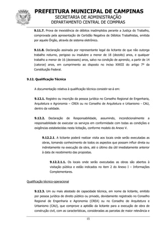 PREFEITURA MUNICIPAL DE CAMPINAS
SECRETARIA DE ADMINISTRAÇÃO
DEPARTAMENTO CENTRAL DE COMPRAS
15
9.11.7. Prova de inexistência de débitos inadimplidos perante a Justiça do Trabalho,
comprovada pela apresentação de Certidão Negativa de Débitos Trabalhistas, emitida
por aquele Órgão, através de sistema eletrônico.
9.11.8. Declaração assinada por representante legal da licitante de que não outorga
trabalho noturno, perigoso ou insalubre a menor de 18 (dezoito) anos, e qualquer
trabalho a menor de 16 (dezesseis) anos, salvo na condição de aprendiz, a partir de 14
(catorze) anos, em cumprimento ao disposto no inciso XXXIII do artigo 7º da
Constituição Federal.
9.12. Qualificação Técnica
A documentação relativa à qualificação técnica consistir-se-á em:
9.12.1. Registro ou inscrição da pessoa jurídica no Conselho Regional de Engenharia,
Arquitetura e Agronomia – CREA ou no Conselho de Arquitetura e Urbanismo - CAU,
dentro da validade.
9.12.2. Declaração de Responsabilidade, assumindo, incondicionalmente a
responsabilidade de executar os serviços em conformidade com todas as condições e
exigências estabelecidas nesta licitação, conforme modelo do Anexo V.
9.12.2.1. A licitante poderá realizar visita aos locais onde serão executadas as
obras, tomando conhecimento de todos os aspectos que possam influir direta ou
indiretamente na execução da obra, até o último dia útil imediatamente anterior
à data de recebimento das propostas.
9.12.2.1.1. Os locais onde serão executadas as obras são abertos à
visitação pública e estão indicados no item 2 do Anexo I – Informações
Complementares.
Qualificação técnico-operacional
9.12.3. Um ou mais atestado de capacidade técnica, em nome da licitante, emitido
por pessoa jurídica de direito público ou privado, devidamente registrado no Conselho
Regional de Engenharia e Agronomia (CREA) ou no Conselho de Arquitetura e
Urbanismo (CAU), que comprove a aptidão da licitante para a execução de obra de
construção civil, com as características, consideradas as parcelas de maior relevância e
 