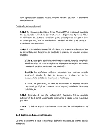 valor significativo do objeto da licitação, indicadas no item 5 do Anexo I – Informações
Complementares
Qualificação técnico-profissional
9.12.4. No mínimo uma Certidão de Acervo Técnico (CAT) de profissional Engenheiro
Civil ou Arquiteto, registrada no Conselho Regional de Engenharia e Agronomia (CREA)
ou no Conselho de Arquitetura e Urbanismo (CAU), que comprove a execução de obras
de construção civil, com as características indicadas no item 6 do Anexo I –
Informações Complementares.
9.12.5. O profissional detentor da CAT referida no item anterior deverá estar, na data
da apresentação dos documentos de habilitação e proposta, em uma das seguintes
situações:
9.12.5.1. Fazer parte do quadro permanente da licitante, condição comprovada
através de cópia da ficha de registro de empregados ou registro em carteira
profissional, juntada aos documentos de habilitação;
9.12.5.2. Ser profissional autônomo contratado pela empresa, condição
comprovada através de cópia do contrato de prestação de serviços
correspondente, juntada aos documentos de habilitação;
9.12.5.3. Ser proprietário, ou sócio ou administrador da empresa, condição
comprovada por cópia do contrato social da empresa, juntada aos documentos
de habilitação.
9.12.6. Declaração de que o(s) profissional(is), Engenheiro Civil ou Arquiteto,
detentor(es) da(s) CAT(s) apresentada(s) integrará(ão) a equipe técnica responsável
pela obra.
9.12.7. Certidão de Registro Profissional do detentor da CAT emitida pelo CREA ou
CAU.
9.13. Qualificação Econômico-Financeira
De forma a demonstrar a prova de Qualificação Econômico-Financeira, as licitantes deverão
apresentar:
 