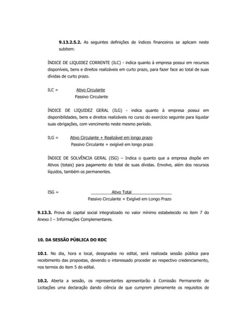 9.13.2.5.2. As seguintes definições de índices financeiros se aplicam neste
subitem:
ÍNDICE DE LIQUIDEZ CORRENTE (ILC) - indica quanto à empresa possui em recursos
disponíveis, bens e direitos realizáveis em curto prazo, para fazer face ao total de suas
dívidas de curto prazo.
ILC = Ativo Circulante
Passivo Circulante
ÍNDICE DE LIQUIDEZ GERAL (ILG) - indica quanto à empresa possui em
disponibilidades, bens e direitos realizáveis no curso do exercício seguinte para liquidar
suas obrigações, com vencimento neste mesmo período.
ILG = Ativo Circulante + Realizável em longo prazo
Passivo Circulante + exigível em longo prazo
ÍNDICE DE SOLVÊNCIA GERAL (ISG) – Indica o quanto que a empresa dispõe em
Ativos (totais) para pagamento do total de suas dívidas. Envolve, além dos recursos
líquidos, também os permanentes.
ISG = Ativo Total
Passivo Circulante + Exigível em Longo Prazo
9.13.3. Prova de capital social integralizado no valor mínimo estabelecido no item 7 do
Anexo I – Informações Complementares.
10. DA SESSÃO PÚBLICA DO RDC
10.1. No dia, hora e local, designados no edital, será realizada sessão pública para
recebimento das propostas, devendo o interessado proceder ao respectivo credenciamento,
nos termos do item 5 do edital.
10.2. Aberta a sessão, os representantes apresentarão à Comissão Permanente de
Licitações uma declaração dando ciência de que cumprem plenamente os requisitos de
 