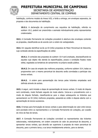 PREFEITURA MUNICIPAL DE CAMPINAS
SECRETARIA DE ADMINISTRAÇÃO
DEPARTAMENTO CENTRAL DE COMPRAS
19
habilitação, conforme modelo do Anexo VIII, e farão a entrega, em envelopes separados, da
proposta e dos documentos de habilitação.
10.2.1. A declaração de cumprimento aos requisitos de habilitação, referida no
subitem 10.2, poderá ser preenchida e assinada individualmente pelos representantes
credenciados.
10.3. A Comissão Permanente de Licitações procederá à abertura dos envelopes contendo
as propostas, classificando-as de acordo com a ordem de vantajosidade.
10.4. Em seguida identificar-se-ão as 03 (três) propostas de Maior Percentual de Desconto,
cujo conteúdo atenda às especificações do edital.
10.4.1. O conteúdo das propostas do subitem 10.4 será analisado, desclassificando-se
aquelas cujo objeto não atenda às especificações, prazos e condições fixados neste
edital, esgotadas as tentativas de saneamento na própria sessão pública.
10.4.2. Em caso de empate das melhores propostas, conforme subitem 10.4, todas as
proponentes com o mesmo percentual de desconto serão convidadas a participar dos
lances verbais.
10.4.2. A ordem para apresentação dos lances pelas licitantes empatadas será
definida através de sorteio.
10.5. A seguir, será iniciada a etapa de apresentação de lances verbais. O modo de disputa
será combinado, modo fechado seguido de modo aberto. Inicia-se o procedimento com o
modo de disputa fechado, classificando-se para a etapa subsequente os licitantes que
apresentarem as 03 (três) melhores propostas, passando-se então à disputa aberta com a
apresentação de lances sucessivos.
10.6. O tempo para formulação de lances verbais e para determinação do valor entre lances
será acordado entre os representantes e a Comissão Permanente de Licitações, por ocasião
do início da fase de lances.
10.7. A Comissão Permanente de Licitações convidará os representantes das licitantes
selecionadas, individualmente, em ordem crescente do valor do percentual de desconto, a
apresentar lances verbais, que deverão ser superiores à proposta de maior percentual de
desconto, para o primeiro lance, e ao lance imediatamente anterior, para os demais.
 