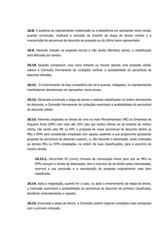 10.8. A ausência de representante credenciado ou a desistência em apresentar lance verbal,
quando convocado, implicará a exclusão da licitante da etapa de lances verbais e a
manutenção do percentual de desconto da proposta ou do último lance apresentado.
10.9. Havendo empate na proposta escrita e não sendo ofertados lances, a classificação
será efetuada por sorteio.
10.10. Quando comparecer uma única licitante ou houver apenas uma proposta válida,
caberá à Comissão Permanente de Licitações verificar a aceitabilidade do percentual de
desconto ofertado.
10.11. O encerramento da fase competitiva dar-se-á quando, indagados, os representantes
manifestarem desinteresse em apresentar novos lances.
10.12. Declarada encerrada a etapa de lances e estando classificados na ordem decrescente
de desconto, a Comissão Permanente de Licitações examinará a aceitabilidade do percentual
de desconto obtido.
10.13. Havendo propostas ou lances de uma ou mais Microempresas (ME) ou Empresas de
Pequeno Porte (EPP) com valor até 10% (dez por cento) inferior ao da licitante de melhor
oferta, não sendo esta ME ou EPP, a proposta de maior percentual de desconto dentre as
MEs e EPPs será considerada empatada com aquela, podendo a sua proponente apresentar
proposta de percentual de desconto superior, e, não havendo o desempate, serão chamadas
as demais MEs ou EPPs empatadas, na ordem de suas classificações, para o exercício do
mesmo direito.
10.13.1. Decorridos 05 (cinco) minutos da convocação inicial para que as MEs ou
EPPs exerçam o direito de desempate, sem o exercício de tal direito pelas interessadas,
ocorrerá a sua preclusão e a manutenção da proposta originalmente mais bem
classificada.
10.14. Após a negociação, quando for o caso, ou após o encerramento da etapa de lances,
a Comissão examinará a aceitabilidade do percentual de desconto do primeiro classificado,
decidindo motivadamente a respeito.
10.15. Encerrada a etapa de lances, a Comissão poderá negociar condições mais vantajosas
com o primeiro colocado.
 