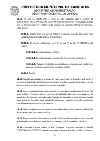 PREFEITURA MUNICIPAL DE CAMPINAS
SECRETARIA DE ADMINISTRAÇÃO
DEPARTAMENTO CENTRAL DE COMPRAS
21
10.16. Em caso de empate entre 2 (duas) ou mais propostas, após o exercício de
preferência das MEs e EPPs disposto no art. 44 da Lei Complementar no
123/2006, alterada
pela Lei Complementar nº 147/2014, serão utilizados os seguintes critérios de desempate,
nesta ordem:
10.16.1. Disputa final, em que as licitantes empatadas poderão apresentar nova
proposta fechada em ato contínuo à classificação;
10.16.2. Os critérios estabelecidos no § 2º do art. 3º da Lei nº 8.666/93, nesta
ordem:
10.16.2.1. Serviços produzidos no País;
10.16.2.2. Serviços produzidos ou prestados por empresas brasileiras; e
10.16.2.3. Serviços produzidos ou prestados por empresas que invistam em
pesquisa e no desenvolvimento de tecnologia no País.
10.16.3. Sorteio.
10.17. Considerada aceitável a proposta de maior percentual de desconto, será aberto o
envelope de Habilitação da licitante que apresentou a melhor proposta, para vistas e rubrica
dos documentos pelos representantes presentes na sessão.
10.18. Caso, excepcionalmente, seja suspensa ou encerrada a sessão antes de cumpridas
todas as fases pré-estabelecidas, os envelopes de Habilitação, bem como o envelope que irá
guardá-los, devidamente rubricados pela Comissão de Licitações e pelas licitantes, ficarão
sob a guarda da Comissão, sendo exibidos às licitantes na reabertura da sessão previamente
marcada para prosseguimento dos trabalhos.
10.19. Todos os documentos apresentados na sessão pública serão colocados à disposição
dos presentes para livre exame e rubrica.
10.20. Todos os atos ocorridos durante a sessão pública serão registrados em ata, que será
assinada pelos representantes das licitantes presentes e pela Comissão de Licitações.
10.21. Encerrada a sessão pública do RDC Presencial, a licitante detentora do MAIOR
PERCENTUAL DE DESCONTO, deverá enviar para a Avenida Anchieta, nº 200, 6º andar –
 