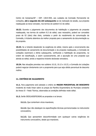 Centro de Campinas/SP – CEP: 13015-904, aos cuidados da Comissão Permanente de
Licitações, até o segundo dia útil subsequente ao da realização da sessão, sua proposta
readequada ao lance vencedor, nos termos do subitem 8.3 do edital.
10.22. Durante o julgamento dos documentos de habilitação e julgamento da proposta
readequada, nos termos do subitem 8.3 do edital, caso necessário, poderá ser concedido
prazo de 02 (dois) dias úteis, contados a partir do recebimento da comunicação da
Comissão, à licitante detentora da melhor proposta para o saneamento da documentação ou
da proposta.
10.23. Se a licitante desatender às exigências do edital, mesmo após o encerramento das
possibilidades de saneamento da documentação e da proposta readequada, a Comissão de
Licitações examinará a oferta subsequente, verificando a habilitação da proponente, na
ordem de classificação, e assim sucessivamente, até a apuração de uma proposta que
atenda ao edital, sendo a respectiva licitante declarada vencedora.
10.24. Nas situações previstas nos subitens 10.10, 10.12 e 10.23, a Comissão de Licitações
poderá negociar diretamente com a proponente para que seja obtido percentual de desconto
melhor.
11. CRITÉRIO DE JULGAMENTO
11.1. Para julgamento será adotado o critério de MAIOR PERCENTUAL DE DESCONTO
incidente de modo linear sobre os preços da Planilha Orçamentária do Município constante
do Anexo II – Pasta Técnica, observadas as condições definidas neste edital.
11.2. Serão DESCLASSIFICADAS as propostas e os lances:
11.2.1. Que contenham vícios insanáveis;
11.2.2. Que não obedeçam às especificações técnicas pormenorizadas no instrumento
convocatório;
11.2.3. Que apresentem desconformidade com quaisquer outras exigências do
instrumento convocatório, desde que insanáveis.
 