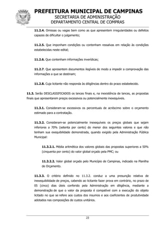 PREFEITURA MUNICIPAL DE CAMPINAS
SECRETARIA DE ADMINISTRAÇÃO
DEPARTAMENTO CENTRAL DE COMPRAS
23
11.2.4. Omissas ou vagas bem como as que apresentem irregularidades ou defeitos
capazes de dificultar o julgamento;
11.2.5. Que imponham condições ou contenham ressalvas em relação às condições
estabelecidas neste edital;
11.2.6. Que contenham informações inverídicas;
11.2.7. Que apresentem documentos ilegíveis de modo a impedir a comprovação das
informações a que se destinam;
11.2.8. Cuja licitante não responda às diligências dentro do prazo estabelecido.
11.3. Serão DESCLASSIFICADOS os lances finais e, na inexistência de lances, as propostas
finais que apresentarem preços excessivos ou potencialmente inexequíveis.
11.3.1. Consideram-se excessivos os percentuais de acréscimo sobre o orçamento
estimado para a contratação.
11.3.2. Consideram-se potencialmente inexequíveis os preços globais que sejam
inferiores a 70% (setenta por cento) do menor dos seguintes valores e que não
tenham sua exequibilidade demonstrada, quando exigido pela Administração Pública
Municipal:
11.3.2.1. Média aritmética dos valores globais das propostas superiores a 50%
(cinquenta por cento) do valor global orçado pela PMC; ou
11.3.2.2. Valor global orçado pelo Município de Campinas, indicado na Planilha
de Orçamento.
11.3.3. O critério definido no 11.3.2. conduz a uma presunção relativa de
inexequibilidade de preços, cabendo ao licitante fazer prova em contrário, no prazo de
05 (cinco) dias úteis conferido pela Administração em diligência, mediante a
demonstração de que o valor da proposta é compatível com a execução do objeto
licitado no que se refere aos custos dos insumos e aos coeficientes de produtividade
adotados nas composições de custos unitários.
 