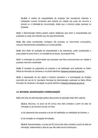 11.3.4. A análise de exequibilidade da proposta não considerará materiais e
instalações a serem fornecidos pelo licitante em relação aos quais ele renuncie a
parcela ou à totalidade da remuneração, desde que a renúncia esteja expressa na
proposta.
11.4. A Administração Pública poderá realizar diligências para aferir a exequibilidade das
propostas ou exigir das licitantes que ela seja demonstrada.
11.5. Não serão consideradas vantagens não previstas no instrumento convocatório,
inclusive financiamentos subsidiados ou a fundo perdido.
11.6. Para efeito de avaliação da exequibilidade e de sobrepreço, serão considerados o
preço global do lance final e, na inexistência de lances, da proposta final.
11.7. A verificação da conformidade das propostas será feita exclusivamente em relação à
proposta mais bem classificada.
11.8. O resultado do julgamento da proposta e da habilitação será publicado no Diário
Oficial do Município de Campinas e no portal eletrônico licitacoes.campinas.sp.gov.br.
11.9. A adjudicação do seu objeto à licitante vencedora e a homologação da licitação
ocorrerão por ato do Sr. Secretário Municipal de Administração, publicado no Diário Oficial
Município de Campinas e divulgado no portal eletrônico licitacoes.campinas.sp.gov.br.
12. RECURSO, ADJUDICAÇÃO E HOMOLOGAÇÃO
12.1. Dos atos da administração pública decorrentes da aplicação deste RDC caberão:
12.1.1. Recursos, no prazo de 05 (cinco) dias úteis contados a partir da data da
intimação ou da lavratura da ata, em face:
a) do julgamento das propostas e do ato de habilitação ou inabilitação de licitante; e
b) da anulação ou revogação da licitação;
12.1.2. Representações, no prazo de 05 (cinco) dias úteis contados a partir da data da
intimação, relativamente a atos de que não caiba recurso hierárquico.
 
