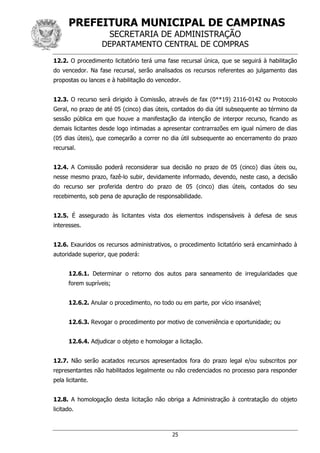 PREFEITURA MUNICIPAL DE CAMPINAS
SECRETARIA DE ADMINISTRAÇÃO
DEPARTAMENTO CENTRAL DE COMPRAS
25
12.2. O procedimento licitatório terá uma fase recursal única, que se seguirá à habilitação
do vencedor. Na fase recursal, serão analisados os recursos referentes ao julgamento das
propostas ou lances e à habilitação do vencedor.
12.3. O recurso será dirigido à Comissão, através de fax (0**19) 2116-0142 ou Protocolo
Geral, no prazo de até 05 (cinco) dias úteis, contados do dia útil subsequente ao término da
sessão pública em que houve a manifestação da intenção de interpor recurso, ficando as
demais licitantes desde logo intimadas a apresentar contrarrazões em igual número de dias
(05 dias úteis), que começarão a correr no dia útil subsequente ao encerramento do prazo
recursal.
12.4. A Comissão poderá reconsiderar sua decisão no prazo de 05 (cinco) dias úteis ou,
nesse mesmo prazo, fazê-lo subir, devidamente informado, devendo, neste caso, a decisão
do recurso ser proferida dentro do prazo de 05 (cinco) dias úteis, contados do seu
recebimento, sob pena de apuração de responsabilidade.
12.5. É assegurado às licitantes vista dos elementos indispensáveis à defesa de seus
interesses.
12.6. Exauridos os recursos administrativos, o procedimento licitatório será encaminhado à
autoridade superior, que poderá:
12.6.1. Determinar o retorno dos autos para saneamento de irregularidades que
forem supríveis;
12.6.2. Anular o procedimento, no todo ou em parte, por vício insanável;
12.6.3. Revogar o procedimento por motivo de conveniência e oportunidade; ou
12.6.4. Adjudicar o objeto e homologar a licitação.
12.7. Não serão acatados recursos apresentados fora do prazo legal e/ou subscritos por
representantes não habilitados legalmente ou não credenciados no processo para responder
pela licitante.
12.8. A homologação desta licitação não obriga a Administração à contratação do objeto
licitado.
 