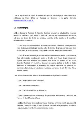 12.9. A adjudicação do objeto à licitante vencedora e a homologação da licitação serão
publicadas no Diário Oficial do Município de Campinas e no portal eletrônico
licitacoes.campinas.sp.gov.br.
13. CONTRATAÇÃO
13.1. A Secretaria Municipal de Assuntos Jurídicos convocará a adjudicatária, no prazo
previsto na notificação, para assinar o Termo de Contrato, cuja minuta integra este edital,
sob pena de decair do direito ao contrato, podendo, ainda, sujeitar-se à penalidade
estabelecida no subitem 15.1.
13.1.1. O prazo para assinatura do Termo de Contrato poderá ser prorrogado uma
vez, desde que solicitado por escrito, antes do término do prazo previsto neste item,
sob a alegação de motivo justo, que poderá ou não ser aceito pela Administração.
13.1.2. É vedada a celebração de contrato pelo Município com pessoa jurídica na qual
haja administrador ou sócio com poder de direção, com vínculo de parentesco com
agente político ou Vereador de Campinas, nos termos do disposto no art. 7º do
Decreto Municipal nº 17.437/11. Considera-se agente político o Chefe do Poder
Executivo, o Vice-Prefeito, o Presidente ou Diretor Presidente de entidades da
Administração indireta, os Secretários municipais, nos termos do art. 2º, inciso IV, do
mesmo Decreto.
13.2. No ato da assinatura, deverão ser apresentados os seguintes documentos:
13.2.1. Procuração ou Ato Constitutivo;
13.2.2. Cédula de Identificação;
13.2.3. Termo de Ciência e de Notificação;
13.2.4. Comprovante de recolhimento da garantia de adimplemento contratual, nos
termos do item 14 deste edital; e
13.2.5. Planilha de Composição de Preços Unitários, conforme modelo do Anexo VI,
devendo contemplar todos os itens previstos na Planilha Orçamentária, na mesma
sequência, descrevendo minuciosamente seus custos.
 