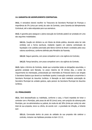 14. GARANTIA DE ADIMPLEMENTO CONTRATUAL
14.1. A vencedora deverá recolher na Tesouraria da Secretaria Municipal de Finanças a
importância de 5% (cinco por cento) do valor do Contrato, como Garantia de Adimplemento
Contratual, até a data estipulada para sua assinatura.
14.2. A garantia para assegurar a plena execução do Contrato poderá ser prestada em uma
das seguintes modalidades:
14.2.1. Caução em dinheiro ou em títulos da dívida pública, devendo estes ter sido
emitidos sob a forma escritural, mediante registro em sistema centralizado de
liquidação e de custódia autorizado pelo Banco Central do Brasil e avaliados pelos seus
valores econômicos, conforme definido pelo Ministério da Fazenda;
14.2.2. Seguro garantia, com prazo compatível com o da vigência do Contrato;
14.2.3. Fiança bancária, com prazo compatível com o da vigência do Contrato.
14.3. Após o término do Contrato, desde que cumpridas todas as obrigações assumidas, a
garantia prestada será liberada, no prazo máximo de 30 (trinta) dias, a contar do
requerimento do interessado, protocolizado por intermédio do Protocolo Geral a ser dirigido
à Secretaria Gestora que deverá se manifestar quanto à execução contratual e encaminhar à
Secretaria Municipal de Assuntos Jurídicos. A liberação se dará mediante autorização do
Secretário Municipal da unidade gestora, após parecer da Secretaria Municipal de Assuntos
Jurídicos.
15. PENALIDADES
15.1. Será desclassificada ou inabilitada, conforme o caso, e ficará impedida de licitar e
contratar com o Município, pelo prazo de até 05 (cinco) anos, sem prejuízo da cobrança pelo
Município, por via administrativa ou judicial, de multa de até 30% (trinta por cento) do valor
total de sua proposta, lance ou oferta, de acordo com a gravidade da infração, a licitante
que:
15.1.1. Convocada dentro do prazo de validade da sua proposta não celebrar o
contrato, inclusive nas hipóteses previstas no item 13.3.3;
 