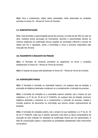 16.2. Para o recebimento, objeto desta contratação, serão observadas as condições
previstas no Anexo III – Minuta de Termo de Contrato.
17. SUBCONTRATAÇÃO
17.1. Será permitida a subcontratação parcial dos serviços, no limite de até 30% do valor da
obra, mediante prévia aprovação do Contratante, devendo a subcontratada atender às
mesmas exigências de qualificação técnica exigidas da Contratada referente à parcela do
objeto que lhe é repassada, sendo a Contratada a única e exclusiva responsável pela
execução dos serviços.
18. PAGAMENTO E REAJUSTE DE PREÇOS
18.1. O Município de Campinas procederá ao pagamento na forma e condições
estabelecidas no Anexo III - Minuta de Termo de Contrato.
18.2. O reajuste de preços está disciplinado no Anexo III – Minuta de Termo de Contrato.
19. DISPOSIÇÕES FINAIS
19.1. É facultada à Comissão ou Autoridade Superior, em qualquer fase da licitação, a
promoção de diligência destinada a esclarecer ou a complementar a instrução do processo.
19.2. A Comissão de Licitações ou a autoridade superior poderão, sob o amparo do que
estabelece o § 3° do art. 43 da Lei n° 8.666/93, em qualquer fase da licitação, promover
diligência destinada a esclarecer ou a complementar a instrução do processo, vedada a
inclusão posterior de documento ou informação que deveria constar originariamente da
proposta.
19.3. A Comissão de Licitações poderá, sob o amparo do que estabelece o § 3° do art. 43
da Lei n° 8.666/93, exigir que a licitante apresente nota fiscal ou fatura comprobatória da
execução da obra indicada em atestados de qualificação técnica por ela apresentados. A
falta de comprovação sujeita o responsável às penalidades estabelecidas neste instrumento
convocatório.
 