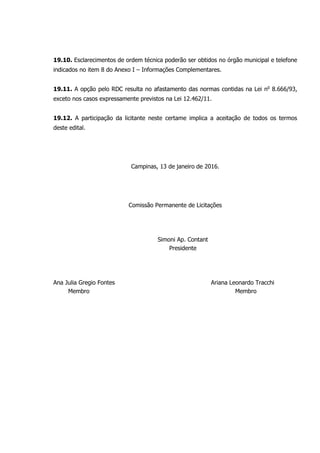 19.10. Esclarecimentos de ordem técnica poderão ser obtidos no órgão municipal e telefone
indicados no item 8 do Anexo I – Informações Complementares.
19.11. A opção pelo RDC resulta no afastamento das normas contidas na Lei no
8.666/93,
exceto nos casos expressamente previstos na Lei 12.462/11.
19.12. A participação da licitante neste certame implica a aceitação de todos os termos
deste edital.
Campinas, 13 de janeiro de 2016.
Comissão Permanente de Licitações
Simoni Ap. Contant
Presidente
Ana Julia Gregio Fontes Ariana Leonardo Tracchi
Membro Membro
 