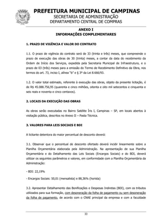 PREFEITURA MUNICIPAL DE CAMPINAS
SECRETARIA DE ADMINISTRAÇÃO
DEPARTAMENTO CENTRAL DE COMPRAS
33
ANEXO I
INFORMAÇÕES COMPLEMENTARES
1. PRAZO DE VIGÊNCIA E VALOR DO CONTRATO
1.1. O prazo de vigência do contrato será de 33 (trinta e três) meses, que compreende o
prazo de execução das obras de 30 (trinta) meses, a contar da data do recebimento da
Ordem de Início dos Serviços, expedida pela Secretaria Municipal de Infraestrutura, e o
prazo de 03 (três) meses para a emissão do Termo de Recebimento Definitivo da Obra, nos
termos do art. 73, inciso I, alínea “b” e § 3º da Lei 8.666/93.
1.2. O valor total estimado, referente à execução das obras, objeto da presente licitação, é
de R$ 45.088.756,95 (quarenta e cinco milhões, oitenta e oito mil setecentos e cinquenta e
seis reais e noventa e cinco centavos).
2. LOCAIS DA EXECUÇÃO DAS OBRAS
As obras serão executadas no Bairro Satélite Íris I, Campinas – SP, em locais abertos à
visitação pública, descritos no Anexo II – Pasta Técnica.
3. VALORES PARA LEIS SOCIAIS E BDI
A licitante detentora do maior percentual de desconto deverá:
3.1. Observar que o percentual de desconto ofertado deverá incidir linearmente sobre a
Planilha Orçamentária elaborada pela Administração. Na apresentação de sua Planilha
Orçamentária e do Detalhamento das Leis Sociais (Encargos Sociais) e do BDI, deverá
utilizar os seguintes parâmetros e valores, em conformidade com a Planilha Orçamentária da
Administração:
- BDI: 22,19%
- Encargos Sociais: 50,01 (mensalista) e 88,36% (horista)
3.2. Apresentar Detalhamento das Bonificações e Despesas Indiretas (BDI), com os tributos
utilizados para sua formação, com desoneração da folha de pagamento ou sem desoneração
da folha de pagamento, de acordo com o CNAE principal da empresa e com a faculdade
 
