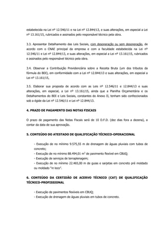 estabelecida na Lei nº 12.546/11 e na Lei nº 12.844/13, e suas alterações, em especial a Lei
nº 13.161/15, rubricados e assinados pelo responsável técnico pela obra.
3.3. Apresentar Detalhamento das Leis Sociais, com desoneração ou sem desoneração, de
acordo com o CNAE principal da empresa e com a faculdade estabelecida na Lei nº
12.546/11 e Lei nº 12.844/13, e suas alterações, em especial a Lei nº 13.161/15, rubricados
e assinados pelo responsável técnico pela obra.
3.4. Observar a Contribuição Previdenciária sobre a Receita Bruta (um dos tributos da
fórmula do BDI), em conformidade com a Lei nº 12.844/13 e suas alterações, em especial a
Lei nº 13.161/15,
3.5. Elaborar sua proposta de acordo com as Leis nº 12.546/11 e 12.844/13 e suas
alterações, em especial, a Lei nº 13.161/15, ainda que a Planilha Orçamentária e os
Detalhamentos do BDI e Leis Sociais, constantes do Anexo II, tenham sido confeccionados
sob a égide da Lei nº 12.546/11 e Lei nº 12.844/13.
4. PRAZO DE PAGAMENTO DAS NOTAS FISCAIS
O prazo de pagamento das Notas Fiscais será de 10 D.F.D. (dez dias fora a dezena), a
contar da data de sua aprovação.
5. CONTEÚDO DO ATESTADO DE QUALIFICAÇÃO TÉCNICO-OPERACIONAL
- Execução de no mínimo 9.575,55 m de drenagem de águas pluviais com tubos de
concreto;
- Execução de no mínimo 88.494,01 m2
de pavimento flexível em CBUQ;
- Execução de serviços de terraplenagem;
- Execução de no mínimo 22.465,00 m de guias e sarjetas em concreto pré moldado
ou moldado “in loco”.
6. CONTEÚDO DA CERTIDÃO DE ACERVO TÉCNICO (CAT) DE QUALIFICAÇÃO
TÉCNICO-PROFISSIONAL
- Execução de pavimentos flexíveis em CBUQ;
- Execução de drenagem de águas pluviais em tubos de concreto.
 