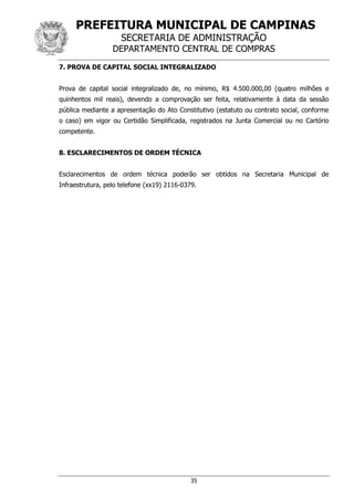 PREFEITURA MUNICIPAL DE CAMPINAS
SECRETARIA DE ADMINISTRAÇÃO
DEPARTAMENTO CENTRAL DE COMPRAS
35
7. PROVA DE CAPITAL SOCIAL INTEGRALIZADO
Prova de capital social integralizado de, no mínimo, R$ 4.500.000,00 (quatro milhões e
quinhentos mil reais), devendo a comprovação ser feita, relativamente à data da sessão
pública mediante a apresentação do Ato Constitutivo (estatuto ou contrato social, conforme
o caso) em vigor ou Certidão Simplificada, registrados na Junta Comercial ou no Cartório
competente.
8. ESCLARECIMENTOS DE ORDEM TÉCNICA
Esclarecimentos de ordem técnica poderão ser obtidos na Secretaria Municipal de
Infraestrutura, pelo telefone (xx19) 2116-0379.
 