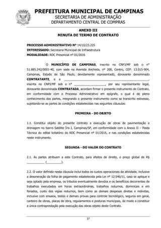 PREFEITURA MUNICIPAL DE CAMPINAS
SECRETARIA DE ADMINISTRAÇÃO
DEPARTAMENTO CENTRAL DE COMPRAS
37
ANEXO III
MINUTA DE TERMO DE CONTRATO
PROCESSO ADMINISTRATIVO Nº 14/10/23.225
INTERESSADO: Secretaria Municipal de Infraestrutura
MODALIDADE: RDC Presencial nº 01/2016
O MUNICÍPIO DE CAMPINAS, inscrito no CNPJ/MF sob o n°
51.885.242/0001-40, com sede na Avenida Anchieta, nº 200, Centro, CEP: 13.015-904,
Campinas, Estado de São Paulo, devidamente representado, doravante denominado
CONTRATANTE, e a ____________________________________________________,
inscrita no CNPJ/MF sob o n° ___________________, por seu representante legal,
doravante denominada CONTRATADA, acordam firmar o presente instrumento de Contrato,
em conformidade com o Processo Administrativo em epígrafe, o qual é de pleno
conhecimento das partes, integrando o presente instrumento como se transcrito estivesse,
sujeitando-se as partes às condições estabelecidas nas seguintes cláusulas:
PRIMEIRA - DO OBJETO
1.1. Constitui objeto do presente contrato a execução de obras de pavimentação e
drenagem no bairro Satélite Íris I, Campinas/SP, em conformidade com o Anexo II – Pasta
Técnica do edital licitatório do RDC Presencial nº 01/2016, e nas condições estabelecidas
neste instrumento.
SEGUNDA - DO VALOR DO CONTRATO
2.1. As partes atribuem a este Contrato, para efeitos de direito, o preço global de R$
___________ (_________).
2.2. O valor definido nesta cláusula inclui todos os custos operacionais da atividade, inclusive
a desoneração da folha de pagamento estabelecida pela Lei nº 12.546/11, caso se aplique e
seja optado pela empresa, os tributos eventualmente devidos e os benefícios decorrentes de
trabalhos executados em horas extraordinárias, trabalhos noturnos, dominicais e em
feriados, custo dos vigias noturnos, bem como as demais despesas diretas e indiretas,
inclusive com ensaios, testes e demais provas para controle tecnológico, seguros em geral,
canteiro de obras, placas de obra, regulamentos e posturas municipais, de modo a constituir
a única contraprestação pela execução das obras objeto deste Contrato.
 