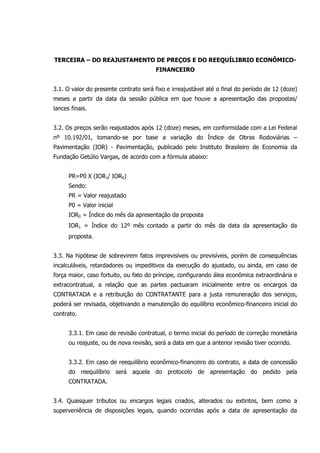 TERCEIRA – DO REAJUSTAMENTO DE PREÇOS E DO REEQUÍLIBRIO ECONÔMICO-
FINANCEIRO
3.1. O valor do presente contrato será fixo e irreajustável até o final do período de 12 (doze)
meses a partir da data da sessão pública em que houve a apresentação das propostas/
lances finais.
3.2. Os preços serão reajustados após 12 (doze) meses, em conformidade com a Lei Federal
nº 10.192/01, tomando-se por base a variação do Índice de Obras Rodoviárias –
Pavimentação (IOR) - Pavimentação, publicado pelo Instituto Brasileiro de Economia da
Fundação Getúlio Vargas, de acordo com a fórmula abaixo:
PR=P0 X (IOR1/ IOR0)
Sendo:
PR = Valor reajustado
P0 = Valor inicial
IOR0 = Índice do mês da apresentação da proposta
IOR1 = Índice do 12º mês contado a partir do mês da data da apresentação da
proposta.
3.3. Na hipótese de sobrevirem fatos imprevisíveis ou previsíveis, porém de consequências
incalculáveis, retardadores ou impeditivos da execução do ajustado, ou ainda, em caso de
força maior, caso fortuito, ou fato do príncipe, configurando álea econômica extraordinária e
extracontratual, a relação que as partes pactuaram inicialmente entre os encargos da
CONTRATADA e a retribuição do CONTRATANTE para a justa remuneração dos serviços,
poderá ser revisada, objetivando a manutenção do equilíbrio econômico-financeiro inicial do
contrato.
3.3.1. Em caso de revisão contratual, o termo inicial do período de correção monetária
ou reajuste, ou de nova revisão, será a data em que a anterior revisão tiver ocorrido.
3.3.2. Em caso de reequilíbrio econômico-financeiro do contrato, a data de concessão
do reequilíbrio será aquela do protocolo de apresentação do pedido pela
CONTRATADA.
3.4. Quaisquer tributos ou encargos legais criados, alterados ou extintos, bem como a
superveniência de disposições legais, quando ocorridas após a data de apresentação da
 