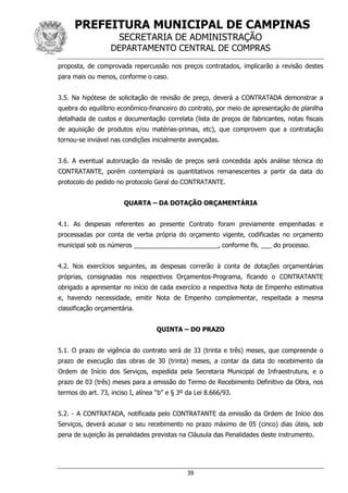 PREFEITURA MUNICIPAL DE CAMPINAS
SECRETARIA DE ADMINISTRAÇÃO
DEPARTAMENTO CENTRAL DE COMPRAS
39
proposta, de comprovada repercussão nos preços contratados, implicarão a revisão destes
para mais ou menos, conforme o caso.
3.5. Na hipótese de solicitação de revisão de preço, deverá a CONTRATADA demonstrar a
quebra do equilíbrio econômico-financeiro do contrato, por meio de apresentação de planilha
detalhada de custos e documentação correlata (lista de preços de fabricantes, notas fiscais
de aquisição de produtos e/ou matérias-primas, etc), que comprovem que a contratação
tornou-se inviável nas condições inicialmente avençadas.
3.6. A eventual autorização da revisão de preços será concedida após análise técnica do
CONTRATANTE, porém contemplará os quantitativos remanescentes a partir da data do
protocolo do pedido no protocolo Geral do CONTRATANTE.
QUARTA – DA DOTAÇÃO ORÇAMENTÁRIA
4.1. As despesas referentes ao presente Contrato foram previamente empenhadas e
processadas por conta de verba própria do orçamento vigente, codificadas no orçamento
municipal sob os números ________________________, conforme fls. ___ do processo.
4.2. Nos exercícios seguintes, as despesas correrão à conta de dotações orçamentárias
próprias, consignadas nos respectivos Orçamentos-Programa, ficando o CONTRATANTE
obrigado a apresentar no início de cada exercício a respectiva Nota de Empenho estimativa
e, havendo necessidade, emitir Nota de Empenho complementar, respeitada a mesma
classificação orçamentária.
QUINTA – DO PRAZO
5.1. O prazo de vigência do contrato será de 33 (trinta e três) meses, que compreende o
prazo de execução das obras de 30 (trinta) meses, a contar da data do recebimento da
Ordem de Início dos Serviços, expedida pela Secretaria Municipal de Infraestrutura, e o
prazo de 03 (três) meses para a emissão do Termo de Recebimento Definitivo da Obra, nos
termos do art. 73, inciso I, alínea “b” e § 3º da Lei 8.666/93.
5.2. - A CONTRATADA, notificada pelo CONTRATANTE da emissão da Ordem de Início dos
Serviços, deverá acusar o seu recebimento no prazo máximo de 05 (cinco) dias úteis, sob
pena de sujeição às penalidades previstas na Cláusula das Penalidades deste instrumento.
 