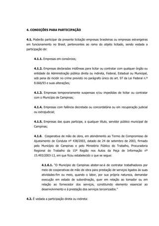 4. CONDIÇÕES PARA PARTICIPAÇÃO
4.1. Poderão participar da presente licitação empresas brasileiras ou empresas estrangeiras
em funcionamento no Brasil, pertencentes ao ramo do objeto licitado, sendo vedada a
participação de:
4.1.1. Empresas em consórcios;
4.1.2. Empresas declaradas inidôneas para licitar ou contratar com qualquer órgão ou
entidade da Administração pública direta ou indireta, Federal, Estadual ou Municipal,
sob pena de incidir no crime previsto no parágrafo único do art. 97 da Lei Federal n.º
8.666/93 e suas alterações;
4.1.3. Empresas temporariamente suspensas e/ou impedidas de licitar ou contratar
com o Município de Campinas;
4.1.4. Empresas com falência decretada ou concordatária ou em recuperação judicial
ou extrajudicial;
4.1.5. Empresas das quais participe, a qualquer título, servidor público municipal de
Campinas;
4.1.6. Cooperativa de mão de obra, em atendimento ao Termo de Compromisso de
Ajustamento de Conduta nº 438/2003, datado de 24 de setembro de 2003, firmado
pelo Município de Campinas e pelo Ministério Público do Trabalho, Procuradoria
Regional do Trabalho da 15ª Região nos Autos da Peça de Informação nº
15.493/2003-13, em que ficou estabelecido o que se segue:
4.1.6.1. “O Município de Campinas abster-se-á de contratar trabalhadores por
meio de cooperativas de mão de obra para prestação de serviços ligados às suas
atividades-fim ou meio, quando o labor, por sua própria natureza, demandar
execução em estado de subordinação, quer em relação ao tomador ou em
relação ao fornecedor dos serviços, constituindo elemento essencial ao
desenvolvimento e à prestação dos serviços terceirizados.”
4.2. É vedada a participação direta ou indireta:
 
