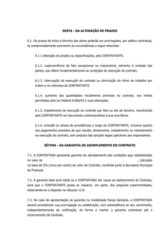 SEXTA - DA ALTERAÇÃO DE PRAZOS
6.1. Os prazos de início e término das obras poderão ser prorrogados, por aditivo contratual,
se comprovadamente ocorrerem as circunstâncias a seguir descritas:
6.1.1 alteração do projeto ou especificações, pelo CONTRATANTE.
6.1.2. superveniência de fato excepcional ou imprevisível, estranho à vontade das
partes, que altere fundamentalmente as condições de execução do contrato.
6.1.3. interrupção da execução do contrato ou diminuição do ritmo de trabalho por
ordem e no interesse do CONTRATANTE.
6.1.4. aumento das quantidades inicialmente previstas no contrato, nos limites
permitidos pela Lei Federal 8.666/93 e suas alterações.
6.1.5. impedimento de execução do contrato por fato ou ato de terceiro, reconhecido
pelo CONTRATANTE em documento contemporâneo à sua ocorrência.
6.1.6. omissão ou atraso de providências a cargo do CONTRATANTE, inclusive quanto
aos pagamentos previstos de que resulte, diretamente, impedimento ou retardamento
na execução do contrato, sem prejuízo das sanções legais aplicáveis aos responsáveis.
SÉTIMA - DA GARANTIA DE ADIMPLEMENTO DO CONTRATO
7.1. A CONTRATADA apresenta garantia do adimplemento das condições aqui estabelecidas
no valor de , calculado
na base de 5% (cinco por cento) do valor do Contrato, recolhida junto à Secretaria Municipal
de Finanças.
7.2. A garantia total será retida se a CONTRATADA der causa ao desfazimento do Contrato,
para que o CONTRATANTE possa se ressarcir, em parte, dos prejuízos experimentados,
observando-se o disposto na cláusula 12.8.
7.3. No caso de apresentação de garantia na modalidade fiança bancária, a CONTRATADA
deverá providenciar sua prorrogação ou substituição, com antecedência ao seu vencimento,
independentemente de notificação, de forma a manter a garantia contratual até o
encerramento do Contrato.
 