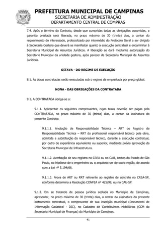 PREFEITURA MUNICIPAL DE CAMPINAS
SECRETARIA DE ADMINISTRAÇÃO
DEPARTAMENTO CENTRAL DE COMPRAS
41
7.4. Após o término do Contrato, desde que cumpridas todas as obrigações assumidas, a
garantia prestada será liberada, no prazo máximo de 30 (trinta) dias, a contar do
requerimento do interessado, protocolizado por intermédio do Protocolo Geral a ser dirigido
à Secretaria Gestora que deverá se manifestar quanto à execução contratual e encaminhar à
Secretaria Municipal de Assuntos Jurídicos. A liberação se dará mediante autorização do
Secretário Municipal da unidade gestora, após parecer da Secretaria Municipal de Assuntos
Jurídicos.
OITAVA - DO REGIME DE EXECUÇÃO
8.1. As obras contratadas serão executadas sob o regime de empreitada por preço global.
NONA - DAS OBRIGAÇÕES DA CONTRATADA
9.1. A CONTRATADA obriga-se a:
9.1.1. Apresentar os seguintes comprovantes, cujas taxas deverão ser pagas pela
CONTRATADA, no prazo máximo de 30 (trinta) dias, a contar da assinatura do
presente Contrato:
9.1.1.1. Anotação de Responsabilidade Técnica – ART ou Registro de
Responsabilidade Técnica – RRT do profissional responsável técnico pela obra,
admitida a substituição do responsável técnico, durante a execução contratual,
por outro de experiência equivalente ou superior, mediante prévia aprovação da
Secretaria Municipal de Infraestrutura.
9.1.1.2. Averbação de seu registro no CREA ou no CAU, ambos do Estado de São
Paulo, na hipótese de o engenheiro ou o arquiteto ser de outra região, de acordo
com a Lei nº 5.194/66.
9.1.1.3. Prova de ART ou RRT referente ao registro de contrato no CREA-SP,
conforme determina a Resolução CONFEA nº 425/98, ou no CAU-SP.
9.1.2. Em se tratando de pessoa jurídica sediada no Município de Campinas,
apresentar, no prazo máximo de 30 (trinta) dias, a contar da assinatura do presente
instrumento contratual, o comprovante de sua inscrição municipal (Documento de
Informação Cadastral - DIC), no Cadastro de Contribuintes Mobiliários (CCM da
Secretaria Municipal de Finanças) do Município de Campinas.
 