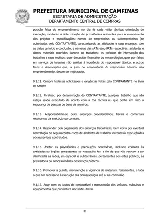 PREFEITURA MUNICIPAL DE CAMPINAS
SECRETARIA DE ADMINISTRAÇÃO
DEPARTAMENTO CENTRAL DE COMPRAS
43
posição física do empreendimento no dia de cada visita técnica; orientação de
execução, mediante a determinação de providências relevantes para o cumprimento
dos projetos e especificações; nomes de empreiteiras ou subempreiteiras (se
autorizadas pelo CONTRATANTE), caracterizando as atividades e seus encargos, com
as datas de início e conclusão, e números das ARTs e/ou RRTs respectivas; acidentes e
danos materiais ocorridos durante os trabalhos; os períodos de interrupção dos
trabalhos e seus motivos, quer de caráter financeiro ou meteorológico, quer por falhas
em serviços de terceiros não sujeitas à ingerência do responsável técnico; e outros
fatos e observações que, a juízo ou conveniência do responsável técnico pelo
empreendimento, devam ser registrados.
9.1.11. Cumprir todas as solicitações e exigências feitas pelo CONTRATANTE no Livro
de Ordem.
9.1.12. Paralisar, por determinação do CONTRATANTE, qualquer trabalho que não
esteja sendo executado de acordo com a boa técnica ou que ponha em risco a
segurança de pessoas ou bens de terceiros.
9.1.13. Responsabilizar-se pelos encargos previdenciários, fiscais e comerciais
resultantes da execução do contrato.
9.1.14. Responder pelo pagamento dos encargos trabalhistas, bem como por eventual
contratação de seguro contra riscos de acidentes de trabalho inerentes à execução das
obras/serviços contratados.
9.1.15. Adotar as providências e precauções necessárias, inclusive consulta às
entidades ou órgãos competentes, se necessário for, a fim de que não venham a ser
danificadas as redes, em especial as subterrâneas, pertencentes aos entes públicos, às
prestadoras ou concessionárias de serviços públicos.
9.1.16. Promover a guarda, manutenção e vigilância de materiais, ferramentas, e tudo
o que for necessário à execução das obras/serviços até a sua conclusão.
9.1.17. Arcar com os custos de combustível e manutenção dos veículos, máquinas e
equipamentos que porventura necessite utilizar.
 