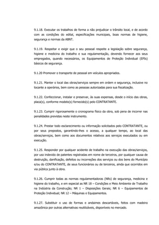 9.1.18. Executar os trabalhos de forma a não prejudicar o trânsito local, e de acordo
com as condições do edital, especificações municipais, boas normas de higiene,
segurança e normas da ABNT.
9.1.19. Respeitar e exigir que o seu pessoal respeite a legislação sobre segurança,
higiene e medicina do trabalho e sua regulamentação, devendo fornecer aos seus
empregados, quando necessários, os Equipamentos de Proteção Individual (EPIs)
básicos de segurança.
9.1.20 Promover o transporte de pessoal em veículos apropriados.
9.1.21. Manter o local das obras/serviços sempre em ordem e segurança, inclusive no
tocante a operários, bem como as pessoas autorizadas para sua fiscalização.
9.1.22. Confeccionar, instalar e preservar, às suas expensas, desde o início das obras,
placa(s), conforme modelo(s) fornecido(s) pelo CONTRATANTE.
9.1.23. Cumprir rigorosamente o cronograma físico da obra, sob pena de incorrer nas
penalidades previstas neste instrumento.
9.1.24. Prestar todo esclarecimento ou informação solicitados pelo CONTRATANTE, ou
por seus prepostos, garantindo-lhes o acesso, a qualquer tempo, ao local das
obras/serviços, bem como aos documentos relativos aos serviços executados ou em
execução.
9.1.25. Responder por qualquer acidente de trabalho na execução das obras/serviços,
por uso indevido de patentes registradas em nome de terceiros, por qualquer causa de
destruição, danificação, defeitos ou incorreções dos serviços ou dos bens do Município
e/ou do CONTRATANTE, de seus funcionários ou de terceiros, ainda que ocorridos em
via pública junto à obra.
9.1.26. Cumprir todas as normas regulamentadoras (NRs) de segurança, medicina e
higiene do trabalho, e em especial as NR 18 – Condições e Meio Ambiente de Trabalho
na Indústria da Construção; NR 1 – Disposições Gerais; NR 6 – Equipamentos de
Proteção Individual; NR 12 – Máquinas e Equipamentos.
9.1.27. Substituir o uso de formas e andaimes descartáveis, feitos com madeira
amazônica por outras alternativas reutilizáveis, disponíveis no mercado.
 