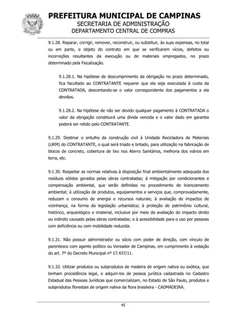 PREFEITURA MUNICIPAL DE CAMPINAS
SECRETARIA DE ADMINISTRAÇÃO
DEPARTAMENTO CENTRAL DE COMPRAS
45
9.1.28. Reparar, corrigir, remover, reconstruir, ou substituir, às suas expensas, no total
ou em parte, o objeto do contrato em que se verificarem vícios, defeitos ou
incorreções resultantes da execução ou de materiais empregados, no prazo
determinado pela Fiscalização.
9.1.28.1. Na hipótese de descumprimento da obrigação no prazo determinado,
fica facultado ao CONTRATANTE requerer que ela seja executada à custa da
CONTRATADA, descontando-se o valor correspondente dos pagamentos a ela
devidos.
9.1.28.2. Na hipótese de não ser devido qualquer pagamento à CONTRATADA o
valor da obrigação constituirá uma dívida vencida e o valor dado em garantia
poderá ser retido pelo CONTRATANTE.
9.1.29. Destinar o entulho da construção civil à Unidade Recicladora de Materiais
(URM) do CONTRATANTE, o qual será triado e britado, para utilização na fabricação de
blocos de concreto, cobertura de lixo nos Aterro Sanitários, melhoria dos viários em
terra, etc.
9.1.30. Respeitar as normas relativas à disposição final ambientalmente adequada dos
resíduos sólidos gerados pelas obras contratadas; à mitigação por condicionantes e
compensação ambiental, que serão definidas no procedimento de licenciamento
ambiental; à utilização de produtos, equipamentos e serviços que, comprovadamente,
reduzam o consumo de energia e recursos naturais; à avaliação de impactos de
vizinhança, na forma da legislação urbanística; à proteção do patrimônio cultural,
histórico, arqueológico e imaterial, inclusive por meio da avaliação do impacto direto
ou indireto causado pelas obras contratadas; e à acessibilidade para o uso por pessoas
com deficiência ou com mobilidade reduzida.
9.1.31. Não possuir administrador ou sócio com poder de direção, com vínculo de
parentesco com agente político ou Vereador de Campinas, em cumprimento à vedação
do art. 7º do Decreto Municipal nº 17.437/11.
9.1.32. Utilizar produtos ou subprodutos de madeira de origem nativa ou exótica, que
tenham procedência legal, e adquiri-los de pessoa jurídica cadastrada no Cadastro
Estadual das Pessoas Jurídicas que comercializam, no Estado de São Paulo, produtos e
subprodutos florestais de origem nativa da flora brasileira - CADMADEIRA.
 