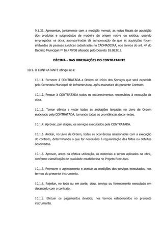 9.1.33. Apresentar, juntamente com a medição mensal, as notas fiscais de aquisição
dos produtos e subprodutos de madeira de origem nativa ou exótica, quando
empregados na obra, acompanhadas da comprovação de que as aquisições foram
efetuadas de pessoas jurídicas cadastradas no CADMADEIRA, nos termos do art. 4º do
Decreto Municipal nº 16.479/08 alterado pelo Decreto 18.083/13.
DÉCIMA - DAS OBRIGAÇÕES DO CONTRATANTE
10.1. O CONTRATANTE obriga-se a:
10.1.1. Fornecer à CONTRATADA a Ordem de Início dos Serviços que será expedida
pela Secretaria Municipal de Infraestrutura, após assinatura do presente Contrato.
10.1.2. Prestar à CONTRATADA todos os esclarecimentos necessários à execução da
obra.
10.1.3. Tomar ciência e vistar todas as anotações lançadas no Livro de Ordem
elaborado pela CONTRATADA, tomando todas as providências decorrentes.
10.1.4. Aprovar, por etapas, os serviços executados pela CONTRATADA.
10.1.5. Anotar, no Livro de Ordem, todas as ocorrências relacionadas com a execução
do contrato, determinando o que for necessário à regularização das faltas ou defeitos
observados.
10.1.6. Aprovar, antes da efetiva utilização, os materiais a serem aplicados na obra,
conforme classificação de qualidade estabelecida no Projeto Executivo.
10.1.7. Promover o apontamento e atestar as medições dos serviços executados, nos
termos do presente instrumento.
10.1.8. Rejeitar, no todo ou em parte, obra, serviço ou fornecimento executado em
desacordo com o contrato.
10.1.9. Efetuar os pagamentos devidos, nos termos estabelecidos no presente
instrumento.
 