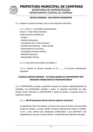 PREFEITURA MUNICIPAL DE CAMPINAS
SECRETARIA DE ADMINISTRAÇÃO
DEPARTAMENTO CENTRAL DE COMPRAS
47
DÉCIMA PRIMEIRA - DAS PARTES INTEGRANTES
11.1. Integram o presente Contrato, como se aqui estivessem transcritos:
11.1.1. Anexo I – Informações Complementares
Anexo II – Pasta Técnica contendo:
Projeto Executivo composto de:
- Projetos
- Planilha Orçamentária
- Cronograma Físico e Físico-Financeiro
- Planilhas Demonstrativas – Cálculo de BDI
- Demonstrativo de Leis Sociais
- Composições de Preços Unitários
- Memoriais Descritivos
- Especificações Técnicas
11.1.2. Instrumento Convocatório da licitação, e
11.1.3. Proposta da licitante vencedora de fls. ____ do Processo Administrativo
epigrafado.
CLÁUSULA DÉCIMA SEGUNDA – DA FISCALIZAÇÃO DO CUMPRIMENTO DOS
ENCARGOS TRABALHISTAS E PREVIDENCIÁRIOS
12.1. A CONTRATADA se obriga a apresentar ao gestor do contrato, independentemente de
solicitação, nas periodicidades indicadas a seguir, os seguintes documentos em cópia
simples, ficando reservado ao CONTRATANTE o direito de solicitar, a qualquer tempo, os
respectivos originais:
12.1.1. Até 60 (sessenta) dias do início da vigência contratual:
a) regulamento interno da empresa, se houver, bem como do acordo ou da convenção
coletiva de trabalho, ou ainda, acórdão normativo proferido pela Justiça do Trabalho,
se for o caso, relativos à(s) categoria(s) profissional(is) a que pertence(m) o(s)
trabalhador(es), para que se possa verificar o cumprimento das respectivas cláusulas;
 