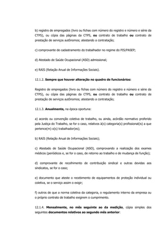 b) registro de empregados (livro ou fichas com número do registro e número e série da
CTPS), ou cópia das páginas da CTPS, ou contrato de trabalho ou contrato de
prestação de serviços autônomos; atestando a contratação;
c) comprovante de cadastramento do trabalhador no regime do PIS/PASEP;
d) Atestado de Saúde Ocupacional (ASO) admissional;
e) RAIS (Relação Anual de Informações Sociais).
12.1.2. Sempre que houver alteração no quadro de funcionários:
Registro de empregados (livro ou fichas com número do registro e número e série da
CTPS), ou cópia das páginas da CTPS, ou contrato de trabalho ou contrato de
prestação de serviços autônomos; atestando a contratação;
12.1.3. Anualmente, na época oportuna:
a) acordo ou convenção coletiva de trabalho, ou ainda, acórdão normativo proferido
pela Justiça do Trabalho, se for o caso, relativos à(s) categoria(s) profissional(is) a que
pertence(m) o(s) trabalhador(es);
b) RAIS (Relação Anual de Informações Sociais);
c) Atestado de Saúde Ocupacional (ASO), comprovando a realização dos exames
médicos (periódicos e, se for o caso, de retorno ao trabalho e de mudança de função);
d) comprovante de recolhimento de contribuição sindical e outras devidas aos
sindicatos, se for o caso;
e) documento que ateste o recebimento de equipamentos de proteção individual ou
coletiva, se o serviço assim o exigir;
f) outros de que a norma coletiva da categoria, o regulamento interno da empresa ou
o próprio contrato de trabalho exigirem o cumprimento.
12.1.4. Mensalmente, no mês seguinte ao da medição, cópia simples dos
seguintes documentos relativos ao segundo mês anterior:
 