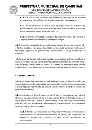 PREFEITURA MUNICIPAL DE CAMPINAS
SECRETARIA DE ADMINISTRAÇÃO
DEPARTAMENTO CENTRAL DE COMPRAS
5
4.2.1. Da pessoa física ou jurídica que elaborar ou que participar de consórcio
responsável pela elaboração do projeto básico ou executivo correspondente;
4.2.2. Da pessoa jurídica da qual o autor do projeto básico ou executivo seja
administrador, sócio com mais de 5% (cinco por cento) do capital votante, controlador,
gerente, responsável técnico ou subcontratado; ou
4.2.3. Do servidor, empregado ou ocupante de cargo em comissão do Município de
Campinas, inclusive dos membros da comissão de licitação.
4.3. É permitida a participação das pessoas físicas ou jurídicas de que tratam os itens 4.2.1
e 4.2.2 na licitação ou na execução do contrato, como consultor ou técnico, nas funções de
fiscalização, supervisão ou gerenciamento, exclusivamente a serviço do Município de
Campinas.
4.4. Para fins do disposto neste artigo, considera-se participação indireta a existência de
qualquer vínculo de natureza técnica, comercial, econômica, financeira ou trabalhista entre o
autor do projeto, pessoa física ou jurídica, e a licitante ou responsável pelos serviços,
fornecimentos e obras, incluindo-se os fornecimentos de bens e serviços a estes necessários.
5. CREDENCIAMENTO
5.1. No dia, hora e local estipulados no preâmbulo deste edital, as licitantes deverão estar
representadas por agentes credenciados, com poderes para formular lances, negociar preços
e praticar todos os atos inerentes ao certame, inclusive interpor e desistir de recursos em
todas as fases licitatórias.
5.2. O credenciamento far-se-á através da identificação do representante, por cédula de
identidade ou documento equivalente, e da apresentação de Termo de Credenciamento, de
acordo com o Anexo VII – Termo de Credenciamento, ou de procuração, em instrumento
público ou particular, em original ou cópia autenticada, que confira ao procurador os poderes
mínimos constantes do referido Anexo.
5.2.1. O Termo de Credenciamento ou a Procuração deverão estar acompanhados de
cópia autenticada do respectivo ato constitutivo da licitante, para comprovação dos
poderes do signatário do documento, sob pena de não ser efetivado seu
credenciamento.
 