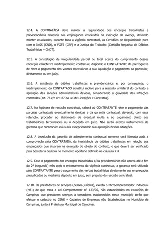 12.4. A CONTRATADA deve manter a regularidade dos encargos trabalhistas e
previdenciários relativos aos empregados envolvidos na execução da avença, devendo
manter atualizadas, durante toda a vigência contratual, as Certidões de Regularidade para
com o INSS (CND), o FGTS (CRF) e a Justiça do Trabalho (Certidão Negativa de Débitos
Trabalhistas – CNDT).
12.5. A constatação de irregularidade parcial ou total acerca do cumprimento desses
encargos caracteriza inadimplemento contratual, dispondo o CONTRATANTE da prerrogativa
de reter o pagamento dos valores necessários a sua liquidação e pagamento ao particular,
diretamente ou em juízo.
12.6. A existência de débitos trabalhistas e previdenciários e, por conseguinte, o
inadimplemento do CONTRATADO constitui motivo para a rescisão unilateral do contrato e
aplicação das sanções administrativas devidas, considerando a gravidade das infrações
cometidas (art. 78 c/c art. 87 da Lei de Licitações e Contratos).
12.7. Na hipótese de rescisão contratual, caberá ao CONTRATANTE reter o pagamento das
parcelas contratuais eventualmente devidas e da garantia contratual, devendo, com essa
retenção, proceder ao abatimento de eventual multa e ao pagamento direto aos
trabalhadores terceirizados ou o depósito em juízo. Não serão aceitos instrumentos de
garantia que contenham cláusulas excepcionando sua aplicação nessas situações.
12.8. A devolução da garantia de adimplemento contratual somente será liberada após a
comprovação pela CONTRATADA, da inexistência de débitos trabalhistas em relação aos
empregados que atuaram na execução do objeto do contrato, o que deverá ser verificado
pela Secretaria Gestora no momento oportuno definido na cláusula 7.4.
12.9. Caso o pagamento dos encargos trabalhistas e/ou previdenciários não ocorra até o fim
do 2º (segundo) mês após o encerramento da vigência contratual, a garantia será utilizada
pelo CONTRATANTE para o pagamento das verbas trabalhistas diretamente aos empregados
prejudicados ou mediante depósito em juízo, sem prejuízo da rescisão contratual.
12.10. Os prestadores de serviços (pessoa jurídica), exceto o Microempreendedor Individual
(MEI) de que trata a Lei Complementar nº 123/06, não estabelecidos no Município de
Campinas que prestarem serviços a tomadores estabelecidos neste município terão que
efetuar o cadastro no CENE – Cadastro de Empresas não Estabelecidas no Município de
Campinas, junto à Prefeitura Municipal de Campinas.
 