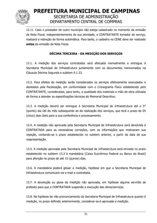 PREFEITURA MUNICIPAL DE CAMPINAS
SECRETARIA DE ADMINISTRAÇÃO
DEPARTAMENTO CENTRAL DE COMPRAS
51
12.11. Caso o prestador de outro município não esteja cadastrado no momento da emissão
da Nota Fiscal, independentemente de sua atividade, o CONTRATANTE tomador do serviço,
realizará a retenção de forma automática. Para tanto, o cadastro no CENE deve ser realizado
antes da emissão da Nota Fiscal.
DÉCIMA TERCEIRA - DA MEDIÇÃO DOS SERVIÇOS
13.1. A medição dos serviços contratados será efetuada mensalmente e entregue à
Secretaria Municipal de Infraestrutura juntamente com os documentos mencionados na
Cláusula Décima Segunda e subitem 9.1.33.
13.2. Para efeitos de medição serão considerados os serviços efetivamente executados e
atestados pela fiscalização, em conformidade com o Cronograma Físico estabelecido pelo
CONTRATANTE, consideradas, para tanto, a qualidade dos materiais e mão de obra utilizada
de forma a atender as especificações técnicas do Memorial Descritivo.
13.3. A medição deverá ser entregue à Secretaria Municipal de Infraestrutura até o 5°
(quinto) dia útil do mês subsequente ao da realização dos serviços, que terá o prazo de 05
(cinco) dias úteis para a sua conferência e processamento.
13.4. A medição não aprovada pela Secretaria Municipal de Infraestrutura será devolvida à
CONTRATADA para as necessárias correções, com as informações que motivaram sua
rejeição, contando-se o prazo estabelecido no subitem anterior, a partir da data de sua
reapresentação.
13.5. A medição aprovada pela Secretaria Municipal de Infraestrutura será enviada no prazo
estabelecido no subitem 13.3 à mandatária (Caixa Econômica Federal ou Banco do Brasil)
para aferição no prazo de até 15 (quinze) dias.
13.6. A mandatária poderá glosar a medição, hipótese em que a Secretaria Municipal de
Infraestrutura comunicará via e-mail a contratada.
13.7. A devolução ou glosa da medição não aprovada, em hipótese alguma servirão de
pretexto para que a CONTRATADA suspenda a execução das obras/serviços.
13.8. Na hipótese de não pronunciamento da Secretaria Municipal de Infraestrutura quanto à
medição, no prazo definido anteriormente, considerar-se-á aprovada a medição.
 