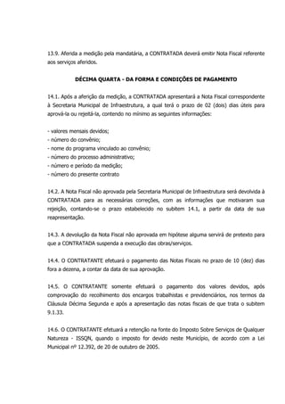 13.9. Aferida a medição pela mandatária, a CONTRATADA deverá emitir Nota Fiscal referente
aos serviços aferidos.
DÉCIMA QUARTA - DA FORMA E CONDIÇÕES DE PAGAMENTO
14.1. Após a aferição da medição, a CONTRATADA apresentará a Nota Fiscal correspondente
à Secretaria Municipal de Infraestrutura, a qual terá o prazo de 02 (dois) dias úteis para
aprová-la ou rejeitá-la, contendo no mínimo as seguintes informações:
- valores mensais devidos;
- número do convênio;
- nome do programa vinculado ao convênio;
- número do processo administrativo;
- número e período da medição;
- número do presente contrato
14.2. A Nota Fiscal não aprovada pela Secretaria Municipal de Infraestrutura será devolvida à
CONTRATADA para as necessárias correções, com as informações que motivaram sua
rejeição, contando-se o prazo estabelecido no subitem 14.1, a partir da data de sua
reapresentação.
14.3. A devolução da Nota Fiscal não aprovada em hipótese alguma servirá de pretexto para
que a CONTRATADA suspenda a execução das obras/serviços.
14.4. O CONTRATANTE efetuará o pagamento das Notas Fiscais no prazo de 10 (dez) dias
fora a dezena, a contar da data de sua aprovação.
14.5. O CONTRATANTE somente efetuará o pagamento dos valores devidos, após
comprovação do recolhimento dos encargos trabalhistas e previdenciários, nos termos da
Cláusula Décima Segunda e após a apresentação das notas fiscais de que trata o subitem
9.1.33.
14.6. O CONTRATANTE efetuará a retenção na fonte do Imposto Sobre Serviços de Qualquer
Natureza - ISSQN, quando o imposto for devido neste Município, de acordo com a Lei
Municipal nº 12.392, de 20 de outubro de 2005.
 