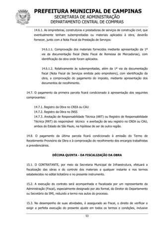 PREFEITURA MUNICIPAL DE CAMPINAS
SECRETARIA DE ADMINISTRAÇÃO
DEPARTAMENTO CENTRAL DE COMPRAS
53
14.6.1. As empreiteiras, construtoras e prestadoras de serviços de construção civil, que
eventualmente tenham subempreitadas ou materiais aplicados à obra, deverão
fornecer, junto com a Nota Fiscal da Prestação de Serviços:
14.6.1.1. Comprovação dos materiais fornecidos mediante apresentação da 1ª
via da documentação fiscal (Nota Fiscal de Remessa de Mercadorias), com
identificação da obra onde foram aplicados.
14.6.1.2. Relativamente às subempreitadas, além da 1ª via da documentação
fiscal (Nota Fiscal de Serviços emitida pelo empreiteiro), com identificação da
obra, a comprovação do pagamento do imposto, mediante apresentação dos
documentos de recolhimento.
14.7. O pagamento da primeira parcela ficará condicionado à apresentação dos seguintes
comprovantes:
14.7.1. Registro da Obra no CREA ou CAU
14.7.2. Registro da Obra no INSS
14.7.3. Anotação de Responsabilidade Técnica (ART) ou Registro de Responsabilidade
Técnica (RRT) do responsável técnico e averbação de seu registro no CREA ou CAU,
ambos do Estado de São Paulo, na hipótese de ser de outra região.
14.8. O pagamento da última parcela ficará condicionado à emissão do Termo de
Recebimento Provisório da Obra e à comprovação do recolhimento dos encargos trabalhistas
e previdenciários.
DÉCIMA QUINTA - DA FISCALIZAÇÃO DA OBRA
15.1. O CONTRATANTE, por meio da Secretaria Municipal de Infraestrutura, efetuará a
fiscalização das obras e do controle dos materiais a qualquer instante e nos termos
estabelecidos no edital licitatório e no presente instrumento.
15.2. A execução do contrato será acompanhada e fiscalizada por um representante da
Administração (Fiscal), especialmente designado por ato formal, do Diretor do Departamento
ou Secretário da SMI, reduzido a termo nos autos do processo.
15.3. No desempenho de suas atividades, é assegurado ao Fiscal, o direito de verificar e
exigir a perfeita execução do presente ajuste em todos os termos e condições, inclusive
 