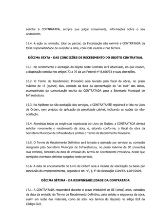 solicitar à CONTRATADA, sempre que julgar conveniente, informações sobre o seu
andamento.
15.4. A ação ou omissão, total ou parcial, da Fiscalização não eximirá a CONTRATADA da
total responsabilidade de executar a obra, com toda cautela e boa técnica.
DÉCIMA SEXTA - DAS CONDIÇÕES DE RECEBIMENTO DO OBJETO CONTRATUAL
16.1. No recebimento e aceitação do objeto deste Contrato será observado, no que couber,
a disposição contida nos artigos 73 a 76 da Lei Federal n° 8.666/93 e suas alterações.
16.2. O Termo de Recebimento Provisório será lavrado pelo fiscal da obras, no prazo
máximo de 15 (quinze) dias, contado da data da apresentação do “as built” das obras,
acompanhado da comunicação escrita da CONTRATADA para a Secretaria Municipal de
Infraestrutura.
16.3. Na hipótese da não-aceitação dos serviços, o CONTRATANTE registrará o fato no Livro
de Ordem, sem prejuízo da aplicação da penalidade cabível, indicando as razões da não-
aceitação.
16.4. Atendidas todas as exigências registradas no Livro de Ordem, a CONTRATADA deverá
solicitar novamente o recebimento da obra, e, estando conforme, o fiscal da obra da
Secretaria Municipal de Infraestrutura emitirá o Termo de Recebimento Provisório.
16.5. O Termo de Recebimento Definitivo será lavrado e assinado por servidor ou comissão
designada pelo Secretário Municipal de Infraestrutura, no prazo máximo de 90 (noventa)
dias corridos, contados da data de emissão do Termo de Recebimento Provisório, desde que
corrigidos eventuais defeitos surgidos neste período.
16.6. A data de encerramento do Livro de Ordem será a mesma de solicitação da baixa por
conclusão do empreendimento, segundo o art. 4º, § 4º da Resolução CONFEA 1.024/2009.
DÉCIMA SÉTIMA - DA RESPONSABILIDADE DA CONTRATADA
17.1. A CONTRATADA responderá durante o prazo irredutível de 05 (cinco) anos, contados
da data da emissão do Termo de Recebimento Definitivo, pela solidez e segurança da obra,
assim em razão dos materiais, como do solo, nos termos do disposto no artigo 618 do
Código Civil.
 