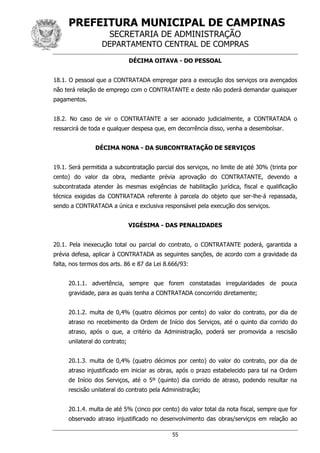 PREFEITURA MUNICIPAL DE CAMPINAS
SECRETARIA DE ADMINISTRAÇÃO
DEPARTAMENTO CENTRAL DE COMPRAS
55
DÉCIMA OITAVA - DO PESSOAL
18.1. O pessoal que a CONTRATADA empregar para a execução dos serviços ora avençados
não terá relação de emprego com o CONTRATANTE e deste não poderá demandar quaisquer
pagamentos.
18.2. No caso de vir o CONTRATANTE a ser acionado judicialmente, a CONTRATADA o
ressarcirá de toda e qualquer despesa que, em decorrência disso, venha a desembolsar.
DÉCIMA NONA - DA SUBCONTRATAÇÃO DE SERVIÇOS
19.1. Será permitida a subcontratação parcial dos serviços, no limite de até 30% (trinta por
cento) do valor da obra, mediante prévia aprovação do CONTRATANTE, devendo a
subcontratada atender às mesmas exigências de habilitação jurídica, fiscal e qualificação
técnica exigidas da CONTRATADA referente à parcela do objeto que ser-lhe-á repassada,
sendo a CONTRATADA a única e exclusiva responsável pela execução dos serviços.
VIGÉSIMA - DAS PENALIDADES
20.1. Pela inexecução total ou parcial do contrato, o CONTRATANTE poderá, garantida a
prévia defesa, aplicar à CONTRATADA as seguintes sanções, de acordo com a gravidade da
falta, nos termos dos arts. 86 e 87 da Lei 8.666/93:
20.1.1. advertência, sempre que forem constatadas irregularidades de pouca
gravidade, para as quais tenha a CONTRATADA concorrido diretamente;
20.1.2. multa de 0,4% (quatro décimos por cento) do valor do contrato, por dia de
atraso no recebimento da Ordem de Início dos Serviços, até o quinto dia corrido do
atraso, após o que, a critério da Administração, poderá ser promovida a rescisão
unilateral do contrato;
20.1.3. multa de 0,4% (quatro décimos por cento) do valor do contrato, por dia de
atraso injustificado em iniciar as obras, após o prazo estabelecido para tal na Ordem
de Início dos Serviços, até o 5º (quinto) dia corrido de atraso, podendo resultar na
rescisão unilateral do contrato pela Administração;
20.1.4. multa de até 5% (cinco por cento) do valor total da nota fiscal, sempre que for
observado atraso injustificado no desenvolvimento das obras/serviços em relação ao
 