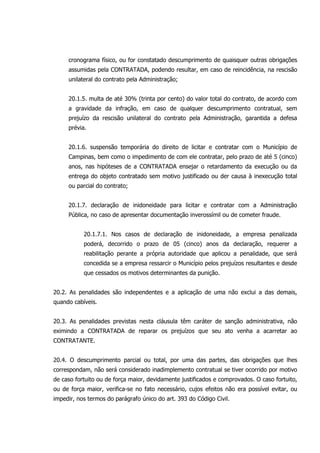 cronograma físico, ou for constatado descumprimento de quaisquer outras obrigações
assumidas pela CONTRATADA, podendo resultar, em caso de reincidência, na rescisão
unilateral do contrato pela Administração;
20.1.5. multa de até 30% (trinta por cento) do valor total do contrato, de acordo com
a gravidade da infração, em caso de qualquer descumprimento contratual, sem
prejuízo da rescisão unilateral do contrato pela Administração, garantida a defesa
prévia.
20.1.6. suspensão temporária do direito de licitar e contratar com o Município de
Campinas, bem como o impedimento de com ele contratar, pelo prazo de até 5 (cinco)
anos, nas hipóteses de a CONTRATADA ensejar o retardamento da execução ou da
entrega do objeto contratado sem motivo justificado ou der causa à inexecução total
ou parcial do contrato;
20.1.7. declaração de inidoneidade para licitar e contratar com a Administração
Pública, no caso de apresentar documentação inverossímil ou de cometer fraude.
20.1.7.1. Nos casos de declaração de inidoneidade, a empresa penalizada
poderá, decorrido o prazo de 05 (cinco) anos da declaração, requerer a
reabilitação perante a própria autoridade que aplicou a penalidade, que será
concedida se a empresa ressarcir o Município pelos prejuízos resultantes e desde
que cessados os motivos determinantes da punição.
20.2. As penalidades são independentes e a aplicação de uma não exclui a das demais,
quando cabíveis.
20.3. As penalidades previstas nesta cláusula têm caráter de sanção administrativa, não
eximindo a CONTRATADA de reparar os prejuízos que seu ato venha a acarretar ao
CONTRATANTE.
20.4. O descumprimento parcial ou total, por uma das partes, das obrigações que lhes
correspondam, não será considerado inadimplemento contratual se tiver ocorrido por motivo
de caso fortuito ou de força maior, devidamente justificados e comprovados. O caso fortuito,
ou de força maior, verifica-se no fato necessário, cujos efeitos não era possível evitar, ou
impedir, nos termos do parágrafo único do art. 393 do Código Civil.
 
