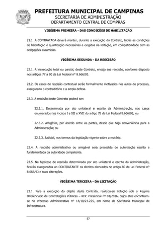 PREFEITURA MUNICIPAL DE CAMPINAS
SECRETARIA DE ADMINISTRAÇÃO
DEPARTAMENTO CENTRAL DE COMPRAS
57
VIGÉSIMA PRIMEIRA - DAS CONDIÇÕES DE HABILITAÇÃO
21.1. A CONTRATADA deverá manter, durante a execução do Contrato, todas as condições
de habilitação e qualificação necessárias e exigidas na licitação, em compatibilidade com as
obrigações assumidas.
VIGÉSIMA SEGUNDA - DA RESCISÃO
22.1. A inexecução total ou parcial, deste Contrato, enseja sua rescisão, conforme disposto
nos artigos 77 a 80 da Lei Federal n° 8.666/93.
22.2. Os casos de rescisão contratual serão formalmente motivados nos autos do processo,
assegurado o contraditório e a ampla defesa.
22.3. A rescisão deste Contrato poderá ser:
22.3.1. Determinada por ato unilateral e escrito da Administração, nos casos
enumerados nos incisos I a XII e XVII do artigo 78 da Lei Federal 8.666/93; ou
22.3.2. Amigável, por acordo entre as partes, desde que haja conveniência para a
Administração; ou
22.3.3. Judicial, nos termos da legislação vigente sobre a matéria.
22.4. A rescisão administrativa ou amigável será precedida de autorização escrita e
fundamentada da autoridade competente.
22.5. Na hipótese de rescisão determinada por ato unilateral e escrito da Administração,
ficarão assegurados ao CONTRATANTE os direitos elencados no artigo 80 da Lei Federal nº
8.666/93 e suas alterações.
VIGÉSIMA TERCEIRA - DA LICITAÇÃO
23.1. Para a execução do objeto deste Contrato, realizou-se licitação sob o Regime
Diferenciado de Contratações Públicas – RDC Presencial nº 01/2016, cujos atos encontram-
se no Processo Administrativo nº 14/10/23.225, em nome da Secretaria Municipal de
Infraestrutura.
 