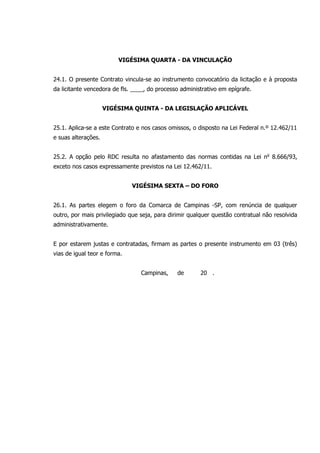 VIGÉSIMA QUARTA - DA VINCULAÇÃO
24.1. O presente Contrato vincula-se ao instrumento convocatório da licitação e à proposta
da licitante vencedora de fls. ____, do processo administrativo em epígrafe.
VIGÉSIMA QUINTA - DA LEGISLAÇÃO APLICÁVEL
25.1. Aplica-se a este Contrato e nos casos omissos, o disposto na Lei Federal n.º 12.462/11
e suas alterações.
25.2. A opção pelo RDC resulta no afastamento das normas contidas na Lei no
8.666/93,
exceto nos casos expressamente previstos na Lei 12.462/11.
VIGÉSIMA SEXTA – DO FORO
26.1. As partes elegem o foro da Comarca de Campinas -SP, com renúncia de qualquer
outro, por mais privilegiado que seja, para dirimir qualquer questão contratual não resolvida
administrativamente.
E por estarem justas e contratadas, firmam as partes o presente instrumento em 03 (três)
vias de igual teor e forma.
Campinas, de 20 .
 