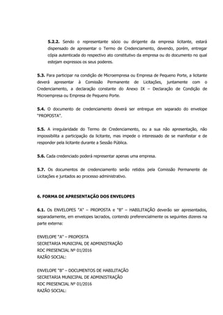 5.2.2. Sendo o representante sócio ou dirigente da empresa licitante, estará
dispensado de apresentar o Termo de Credenciamento, devendo, porém, entregar
cópia autenticada do respectivo ato constitutivo da empresa ou do documento no qual
estejam expressos os seus poderes.
5.3. Para participar na condição de Microempresa ou Empresa de Pequeno Porte, a licitante
deverá apresentar à Comissão Permanente de Licitações, juntamente com o
Credenciamento, a declaração constante do Anexo IX – Declaração de Condição de
Microempresa ou Empresa de Pequeno Porte.
5.4. O documento de credenciamento deverá ser entregue em separado do envelope
“PROPOSTA”.
5.5. A irregularidade do Termo de Credenciamento, ou a sua não apresentação, não
impossibilita a participação da licitante, mas impede o interessado de se manifestar e de
responder pela licitante durante a Sessão Pública.
5.6. Cada credenciado poderá representar apenas uma empresa.
5.7. Os documentos de credenciamento serão retidos pela Comissão Permanente de
Licitações e juntados ao processo administrativo.
6. FORMA DE APRESENTAÇÃO DOS ENVELOPES
6.1. Os ENVELOPES “A” – PROPOSTA e “B” – HABILITAÇÃO deverão ser apresentados,
separadamente, em envelopes lacrados, contendo preferencialmente os seguintes dizeres na
parte externa:
ENVELOPE “A” – PROPOSTA
SECRETARIA MUNICIPAL DE ADMINISTRAÇÃO
RDC PRESENCIAL Nº 01/2016
RAZÃO SOCIAL:
ENVELOPE “B” – DOCUMENTOS DE HABILITAÇÃO
SECRETARIA MUNICIPAL DE ADMINISTRAÇÃO
RDC PRESENCIAL Nº 01/2016
RAZÃO SOCIAL:
 