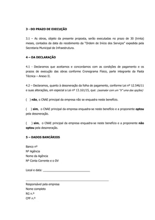 3 - DO PRAZO DE EXECUÇÃO
3.1 – As obras, objeto da presente proposta, serão executadas no prazo de 30 (trinta)
meses, contados da data do recebimento da “Ordem de Início dos Serviços” expedida pela
Secretaria Municipal de Infraestrutura.
4 – DA DECLARAÇÃO
4.1 - Declaramos que aceitamos e concordamos com as condições de pagamento e os
prazos de execução das obras conforme Cronograma Físico, parte integrante da Pasta
Técnica – Anexo II.
4.2 – Declaramos, quanto à desoneração da folha de pagamento, conforme Lei nº 12.546/11
e suas alterações, em especial a Lei nº 13.161/15, que: (assinalar com um “X” uma das opções)
( ) não, o CNAE principal da empresa não se enquadra neste benefício.
( ) sim, o CNAE principal da empresa enquadra-se neste benefício e a proponente optou
pela desoneração.
( ) sim, o CNAE principal da empresa enquadra-se neste benefício e a proponente não
optou pela desoneração.
5 – DADOS BANCÁRIOS
Banco nº
Nº Agência
Nome da Agência
Nº Conta Corrente e o DV
Local e data: ______________________________
_____________________________________________________
Responsável pela empresa
Nome completo
RG n.º
CPF n.º
 
