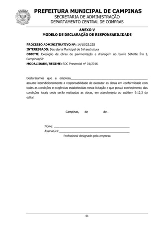 PREFEITURA MUNICIPAL DE CAMPINAS
SECRETARIA DE ADMINISTRAÇÃO
DEPARTAMENTO CENTRAL DE COMPRAS
61
ANEXO V
MODELO DE DECLARAÇÃO DE RESPONSABILIDADE
PROCESSO ADMINISTRATIVO Nº: 14/10/23.225
INTERESSADO: Secretaria Municipal de Infraestrutura
OBJETO: Execução de obras de pavimentação e drenagem no bairro Satélite Íris I,
Campinas/SP.
MODALIDADE/REGIME: RDC Presencial nº 01/2016
Declararamos que a empresa________________________________________________
assume incondicionalmente a responsabilidade de executar as obras em conformidade com
todas as condições e exigências estabelecidas nesta licitação e que possui conhecimento das
condições locais onde serão realizadas as obras, em atendimento ao subitem 9.12.2 do
edital.
Campinas, de de .
Nome: _______________________________________________
Assinatura:____________________________________________
Profissional designado pela empresa
 