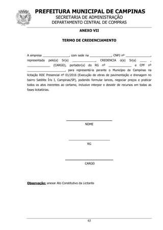 PREFEITURA MUNICIPAL DE CAMPINAS
SECRETARIA DE ADMINISTRAÇÃO
DEPARTAMENTO CENTRAL DE COMPRAS
63
ANEXO VII
TERMO DE CREDENCIAMENTO
A empresa ________________, com sede na _____________, CNPJ nº _______________,
representada pelo(a) Sr(a) ______________, CREDENCIA o(a) Sr(a) ____ ,
______________ (CARGO), portador(a) do RG nº ______________ e CPF nº
_______________________, para representá-la perante o Município de Campinas na
licitação RDC Presencial nº 01/2016 (Execução de obras de pavimentação e drenagem no
bairro Satélite Íris I, Campinas/SP), podendo formular lances, negociar preços e praticar
todos os atos inerentes ao certame, inclusive interpor e desistir de recursos em todas as
fases licitatórias.
________________________
NOME
_________________________
RG
_________________________
CARGO
Observação: anexar Ato Constitutivo da Licitante
 