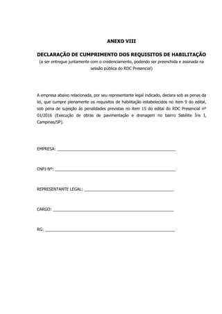 ANEXO VIII
DECLARAÇÃO DE CUMPRIMENTO DOS REQUISITOS DE HABILITAÇÃO
(a ser entregue juntamente com o credenciamento, podendo ser preenchida e assinada na
sessão pública do RDC Presencial)
A empresa abaixo relacionada, por seu representante legal indicado, declara sob as penas da
lei, que cumpre plenamente os requisitos de habilitação estabelecidos no item 9 do edital,
sob pena de sujeição às penalidades previstas no item 15 do edital do RDC Presencial nº
01/2016 (Execução de obras de pavimentação e drenagem no bairro Satélite Íris I,
Campinas/SP).
EMPRESA: _____________________________________________________
CNPJ Nº: ______________________________________________________
REPRESENTANTE LEGAL: ________________________________________
CARGO: ______________________________________________________
RG: __________________________________________________________
 