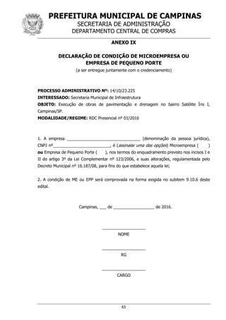 PREFEITURA MUNICIPAL DE CAMPINAS
SECRETARIA DE ADMINISTRAÇÃO
DEPARTAMENTO CENTRAL DE COMPRAS
65
ANEXO IX
DECLARAÇÃO DE CONDIÇÃO DE MICROEMPRESA OU
EMPRESA DE PEQUENO PORTE
(a ser entregue juntamente com o credenciamento)
PROCESSO ADMINISTRATIVO Nº: 14/10/23.225
INTERESSADO: Secretaria Municipal de Infraestrutura
OBJETO: Execução de obras de pavimentação e drenagem no bairro Satélite Íris I,
Campinas/SP.
MODALIDADE/REGIME: RDC Presencial nº 01/2016
1. A empresa ________________________________ (denominação da pessoa jurídica),
CNPJ nº_________________________, é (assinalar uma das opções) Microempresa ( )
ou Empresa de Pequeno Porte ( ), nos termos do enquadramento previsto nos incisos I e
II do artigo 3º da Lei Complementar nº 123/2006, e suas alterações, regulamentada pelo
Decreto Municipal nº 16.187/08, para fins do que estabelece aquela lei;
2. A condição de ME ou EPP será comprovada na forma exigida no subitem 9.10.6 deste
edital.
Campinas, ___ de __________________ de 2016.
___________________
NOME
___________________
RG
___________________
CARGO
 