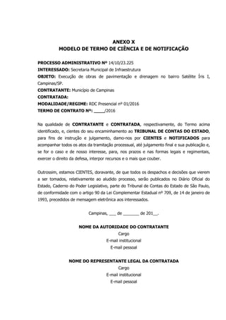ANEXO X
MODELO DE TERMO DE CIÊNCIA E DE NOTIFICAÇÃO
PROCESSO ADMINISTRATIVO Nº 14/10/23.225
INTERESSADO: Secretaria Municipal de Infraestrutura
OBJETO: Execução de obras de pavimentação e drenagem no bairro Satélite Íris I,
Campinas/SP.
CONTRATANTE: Município de Campinas
CONTRATADA:
MODALIDADE/REGIME: RDC Presencial nº 01/2016
TERMO DE CONTRATO Nº: ____/2016
Na qualidade de CONTRATANTE e CONTRATADA, respectivamente, do Termo acima
identificado, e, cientes do seu encaminhamento ao TRIBUNAL DE CONTAS DO ESTADO,
para fins de instrução e julgamento, damo-nos por CIENTES e NOTIFICADOS para
acompanhar todos os atos da tramitação processual, até julgamento final e sua publicação e,
se for o caso e de nosso interesse, para, nos prazos e nas formas legais e regimentais,
exercer o direito da defesa, interpor recursos e o mais que couber.
Outrossim, estamos CIENTES, doravante, de que todos os despachos e decisões que vierem
a ser tomados, relativamente ao aludido processo, serão publicados no Diário Oficial do
Estado, Caderno do Poder Legislativo, parte do Tribunal de Contas do Estado de São Paulo,
de conformidade com o artigo 90 da Lei Complementar Estadual nº 709, de 14 de janeiro de
1993, precedidos de mensagem eletrônica aos interessados.
Campinas, ___ de _______ de 201__.
NOME DA AUTORIDADE DO CONTRATANTE
Cargo
E-mail institucional
E-mail pessoal
NOME DO REPRESENTANTE LEGAL DA CONTRATADA
Cargo
E-mail institucional
E-mail pessoal
 