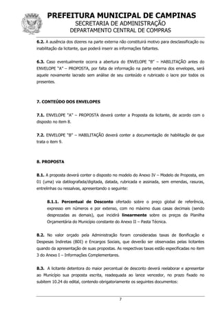 PREFEITURA MUNICIPAL DE CAMPINAS
SECRETARIA DE ADMINISTRAÇÃO
DEPARTAMENTO CENTRAL DE COMPRAS
7
6.2. A ausência dos dizeres na parte externa não constituirá motivo para desclassificação ou
inabilitação da licitante, que poderá inserir as informações faltantes.
6.3. Caso eventualmente ocorra a abertura do ENVELOPE “B” – HABILITAÇÃO antes do
ENVELOPE “A” – PROPOSTA, por falta de informação na parte externa dos envelopes, será
aquele novamente lacrado sem análise de seu conteúdo e rubricado o lacre por todos os
presentes.
7. CONTEÚDO DOS ENVELOPES
7.1. ENVELOPE “A” – PROPOSTA deverá conter a Proposta da licitante, de acordo com o
disposto no item 8.
7.2. ENVELOPE “B” – HABILITAÇÃO deverá conter a documentação de habilitação de que
trata o item 9.
8. PROPOSTA
8.1. A proposta deverá conter o disposto no modelo do Anexo IV – Modelo de Proposta, em
01 (uma) via datilografada/digitada, datada, rubricada e assinada, sem emendas, rasuras,
entrelinhas ou ressalvas, apresentando o seguinte:
8.1.1. Percentual de Desconto ofertado sobre o preço global de referência,
expresso em números e por extenso, com no máximo duas casas decimais (sendo
desprezadas as demais), que incidirá linearmente sobre os preços da Planilha
Orçamentária do Município constante do Anexo II – Pasta Técnica.
8.2. No valor orçado pela Administração foram consideradas taxas de Bonificação e
Despesas Indiretas (BDI) e Encargos Sociais, que deverão ser observadas pelas licitantes
quando da apresentação de suas propostas. As respectivas taxas estão especificadas no item
3 do Anexo I – Informações Complementares.
8.3. A licitante detentora do maior percentual de desconto deverá reelaborar e apresentar
ao Município sua proposta escrita, readequada ao lance vencedor, no prazo fixado no
subitem 10.24 do edital, contendo obrigatoriamente os seguintes documentos:
 