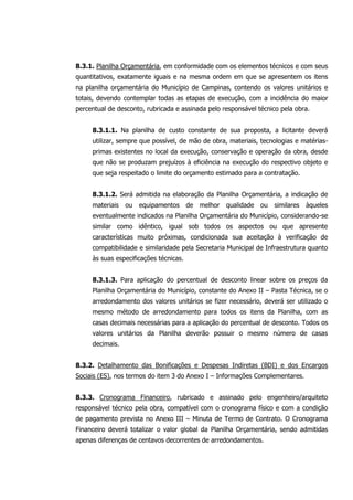 8.3.1. Planilha Orçamentária, em conformidade com os elementos técnicos e com seus
quantitativos, exatamente iguais e na mesma ordem em que se apresentem os itens
na planilha orçamentária do Município de Campinas, contendo os valores unitários e
totais, devendo contemplar todas as etapas de execução, com a incidência do maior
percentual de desconto, rubricada e assinada pelo responsável técnico pela obra.
8.3.1.1. Na planilha de custo constante de sua proposta, a licitante deverá
utilizar, sempre que possível, de mão de obra, materiais, tecnologias e matérias-
primas existentes no local da execução, conservação e operação da obra, desde
que não se produzam prejuízos à eficiência na execução do respectivo objeto e
que seja respeitado o limite do orçamento estimado para a contratação.
8.3.1.2. Será admitida na elaboração da Planilha Orçamentária, a indicação de
materiais ou equipamentos de melhor qualidade ou similares àqueles
eventualmente indicados na Planilha Orçamentária do Município, considerando-se
similar como idêntico, igual sob todos os aspectos ou que apresente
características muito próximas, condicionada sua aceitação à verificação de
compatibilidade e similaridade pela Secretaria Municipal de Infraestrutura quanto
às suas especificações técnicas.
8.3.1.3. Para aplicação do percentual de desconto linear sobre os preços da
Planilha Orçamentária do Município, constante do Anexo II – Pasta Técnica, se o
arredondamento dos valores unitários se fizer necessário, deverá ser utilizado o
mesmo método de arredondamento para todos os itens da Planilha, com as
casas decimais necessárias para a aplicação do percentual de desconto. Todos os
valores unitários da Planilha deverão possuir o mesmo número de casas
decimais.
8.3.2. Detalhamento das Bonificações e Despesas Indiretas (BDI) e dos Encargos
Sociais (ES), nos termos do item 3 do Anexo I – Informações Complementares.
8.3.3. Cronograma Financeiro, rubricado e assinado pelo engenheiro/arquiteto
responsável técnico pela obra, compatível com o cronograma físico e com a condição
de pagamento prevista no Anexo III – Minuta de Termo de Contrato. O Cronograma
Financeiro deverá totalizar o valor global da Planilha Orçamentária, sendo admitidas
apenas diferenças de centavos decorrentes de arredondamentos.
 